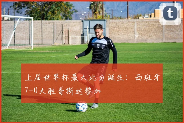 上届世界杯最大比分诞生：西班牙7-0大胜哥斯达黎加