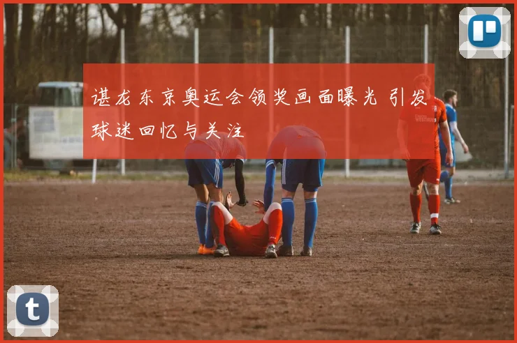谌龙东京奥运会领奖画面曝光 引发球迷回忆与关注