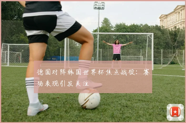 德国对阵韩国世界杯焦点战役:赛场表现引发关注