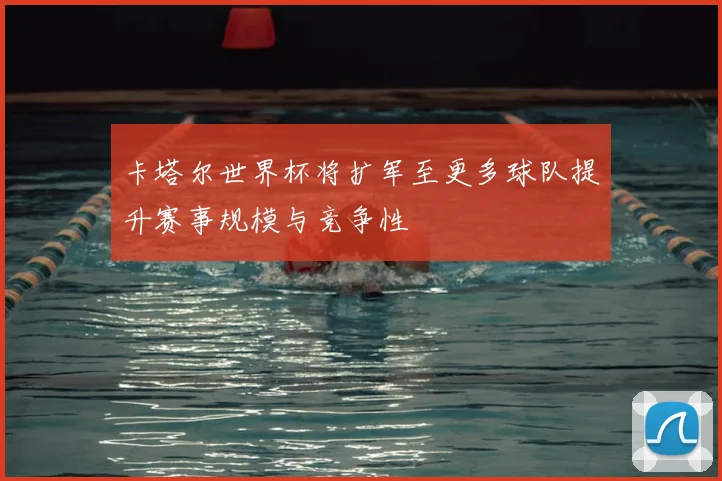 卡塔尔世界杯将扩军至更多球队提升赛事规模与竞争性