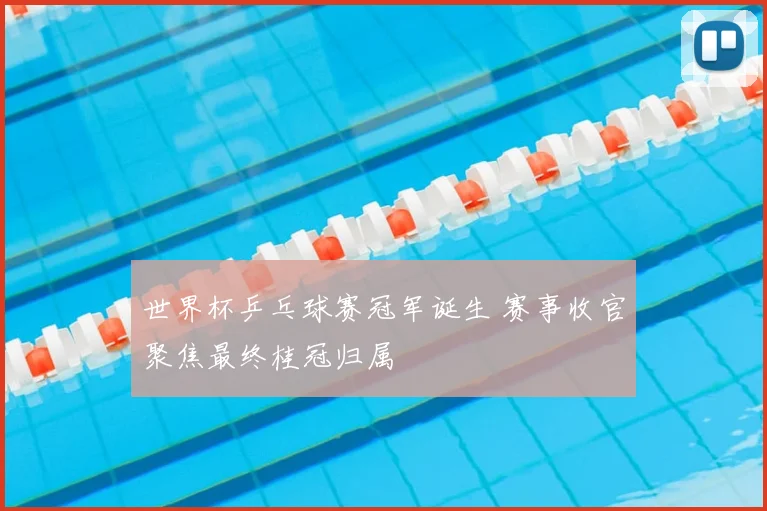 世界杯乒乓球赛冠军诞生 赛事收官聚焦最终桂冠归属