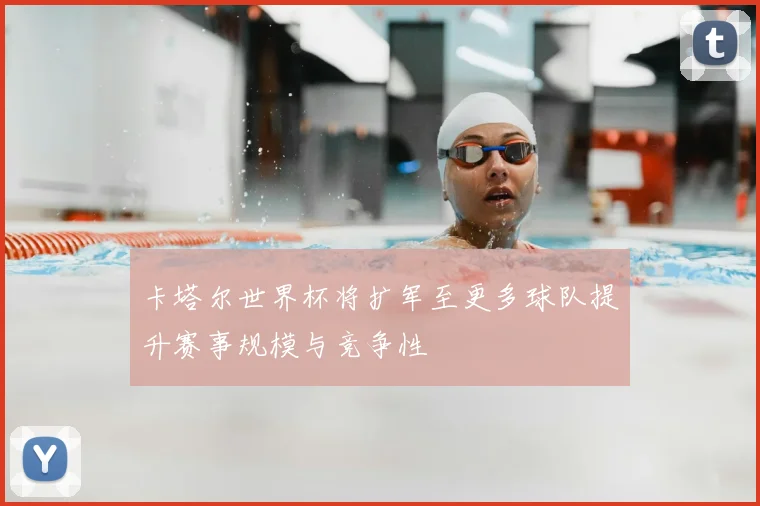 卡塔尔世界杯将扩军至更多球队提升赛事规模与竞争性