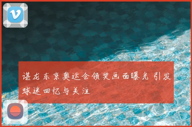 谌龙东京奥运会领奖画面曝光 引发球迷回忆与关注